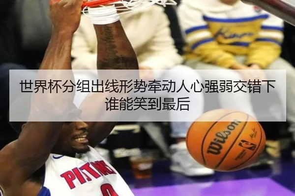 世界杯分组出线形势牵动人心强弱交错下谁能笑到最后